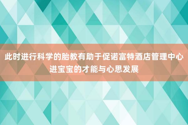 此时进行科学的胎教有助于促诺富特酒店管理中心进宝宝的才能与心思发展