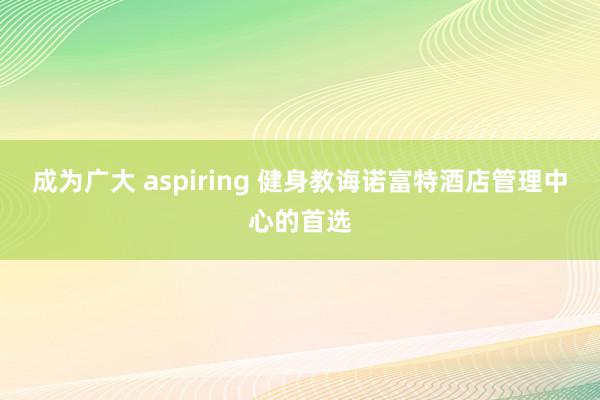 成为广大 aspiring 健身教诲诺富特酒店管理中心的首选